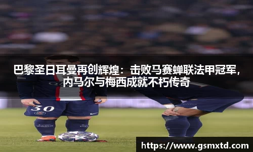巴黎圣日耳曼再创辉煌：击败马赛蝉联法甲冠军，内马尔与梅西成就不朽传奇