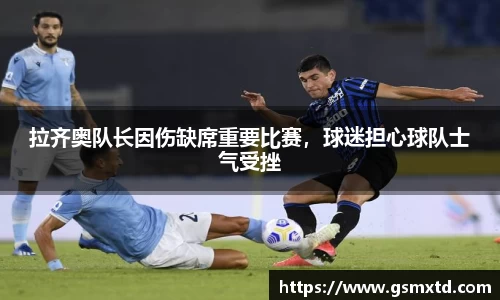 拉齐奥队长因伤缺席重要比赛，球迷担心球队士气受挫