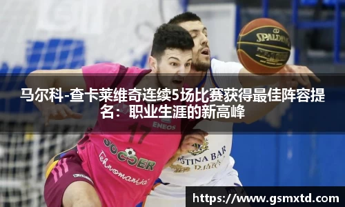 马尔科-查卡莱维奇连续5场比赛获得最佳阵容提名：职业生涯的新高峰