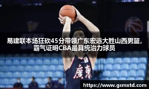 易建联本场狂砍45分带领广东宏远大胜山西男篮，霸气证明CBA最具统治力球员