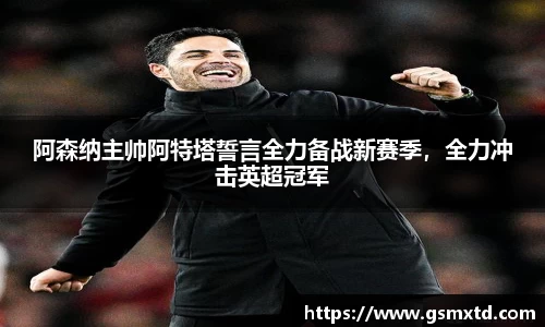 阿森纳主帅阿特塔誓言全力备战新赛季，全力冲击英超冠军
