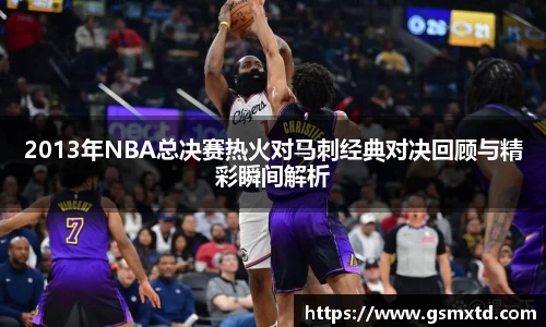 2013年NBA总决赛热火对马刺经典对决回顾与精彩瞬间解析