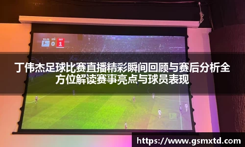 丁伟杰足球比赛直播精彩瞬间回顾与赛后分析全方位解读赛事亮点与球员表现